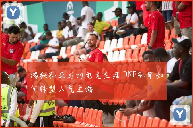 揭秘孙亚龙的电竞生涯 DNF冠军如何转型人气主播