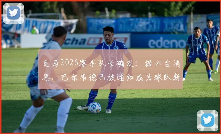 皇马2026赛季队长确定:据六台消息,巴尔韦德已被通知成为球队新任队长