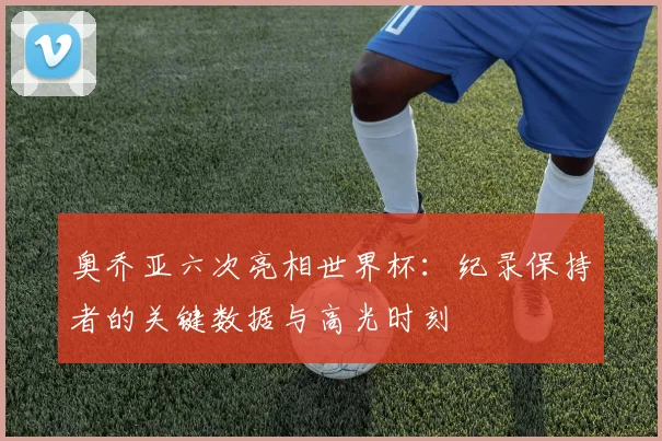 奥乔亚六次亮相世界杯：纪录保持者的关键数据与高光时刻