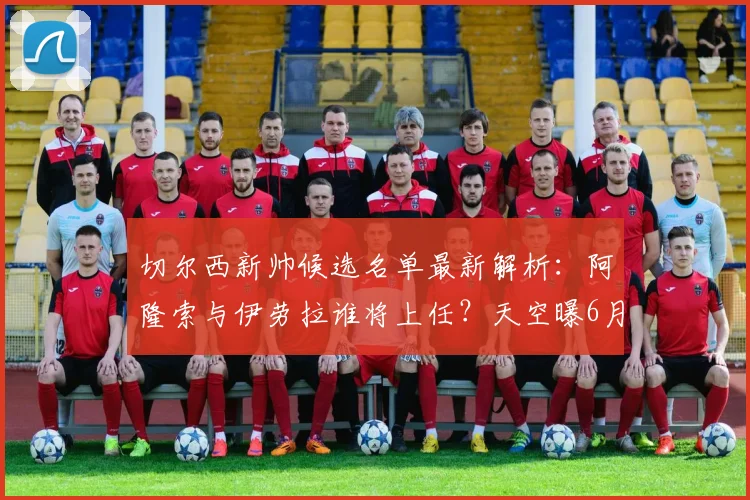 切尔西新帅候选名单最新解析:阿隆索与伊劳拉谁将上任?天空曝6月中旬官宣时间