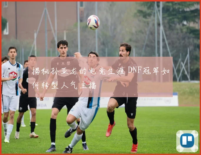 揭秘孙亚龙的电竞生涯 DNF冠军如何转型人气主播