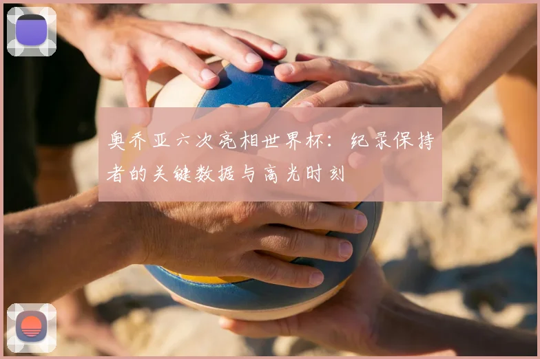 奥乔亚六次亮相世界杯:纪录保持者的关键数据与高光时刻