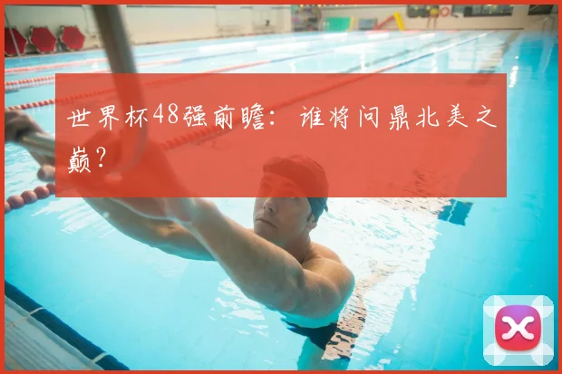 世界杯48强前瞻：谁将问鼎北美之巅？