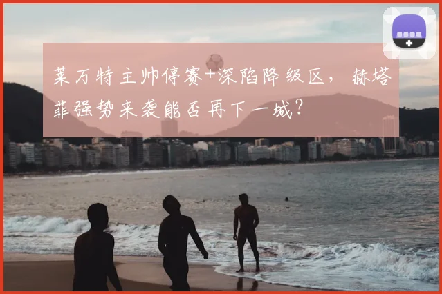 莱万特主帅停赛+深陷降级区,赫塔菲强势来袭能否再下一城?