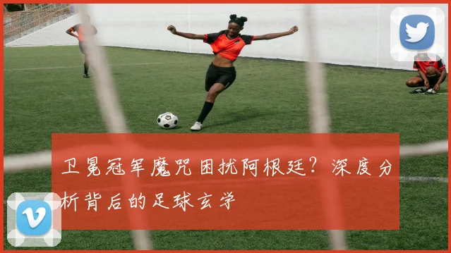 卫冕冠军魔咒困扰阿根廷?深度分析背后的足球玄学