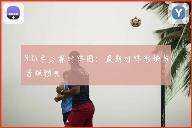 NBA季后赛对阵图：最新对阵形势与晋级预测