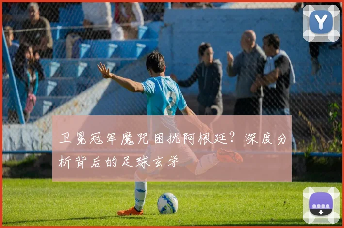 卫冕冠军魔咒困扰阿根廷？深度分析背后的足球玄学