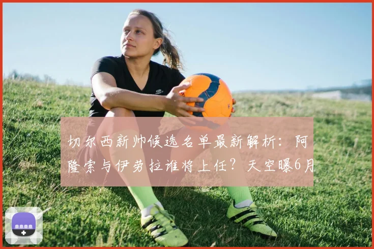 切尔西新帅候选名单最新解析：阿隆索与伊劳拉谁将上任？天空曝6月中旬官宣时间