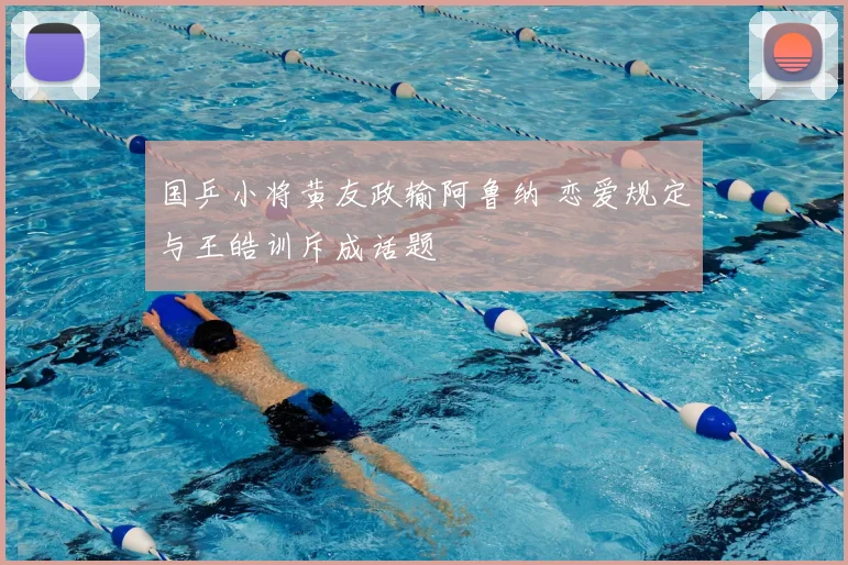 国乒小将黄友政输阿鲁纳 恋爱规定与王皓训斥成话题