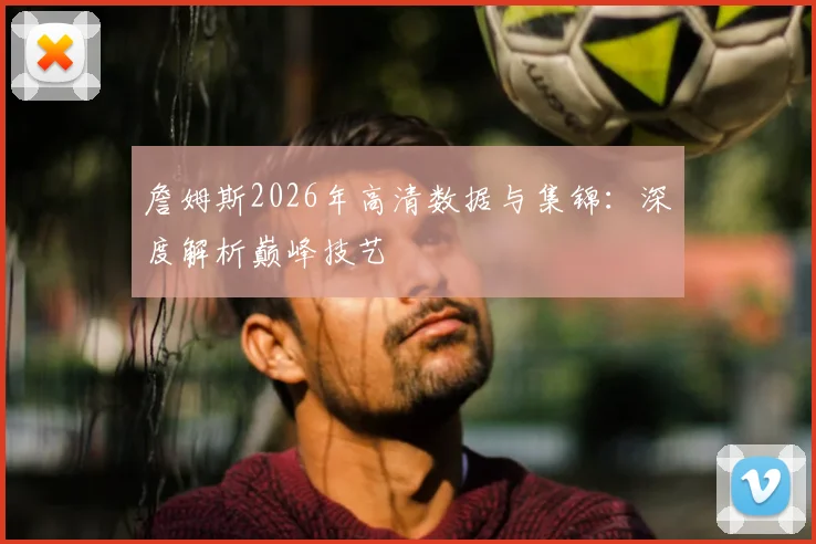 詹姆斯2026年高清数据与集锦：深度解析巅峰技艺