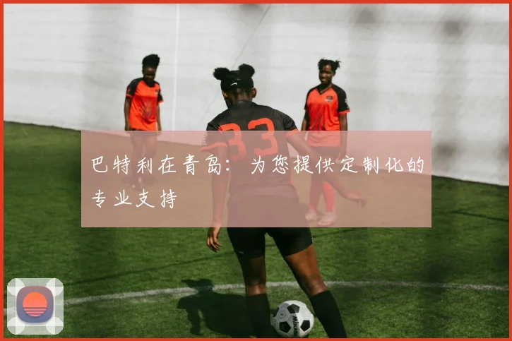 巴特利在青岛:为您提供定制化的专业支持