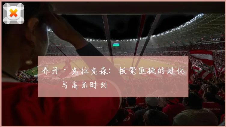 乔丹·克拉克森：板凳匪徒的进化史与高光时刻