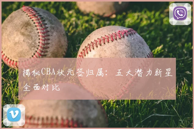 揭秘CBA状元签归属:五大潜力新星全面对比