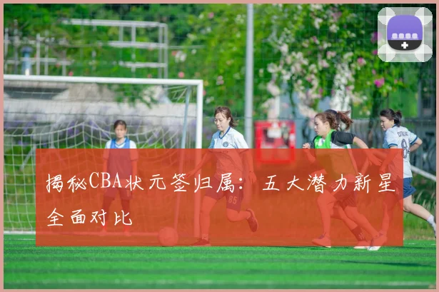 揭秘CBA状元签归属：五大潜力新星全面对比