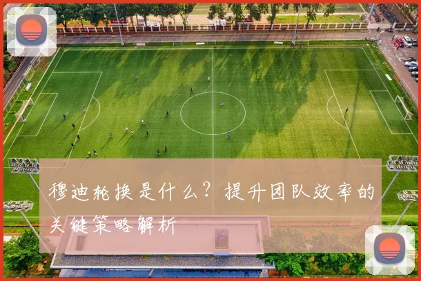 穆迪轮换是什么?提升团队效率的关键策略解析