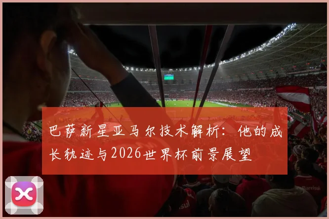 巴萨新星亚马尔技术解析：他的成长轨迹与2026世界杯前景展望