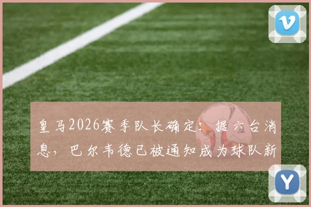 皇马2026赛季队长确定：据六台消息，巴尔韦德已被通知成为球队新任队长