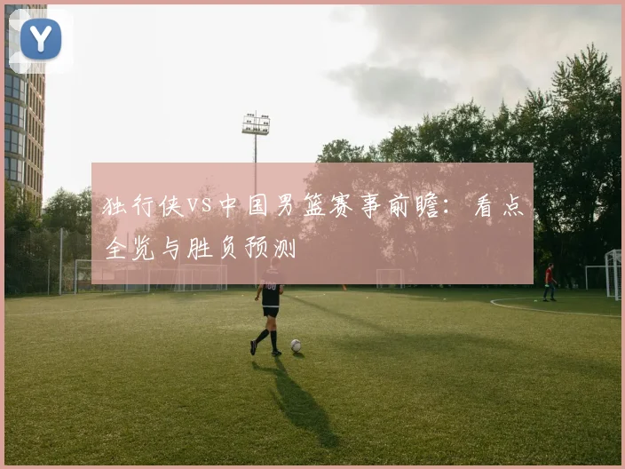 独行侠vs中国男篮赛事前瞻:看点全览与胜负预测
